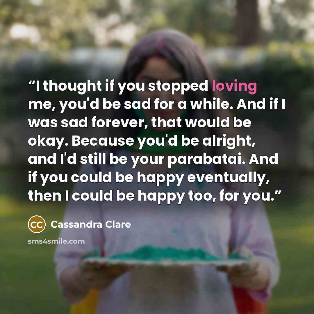 “I thought if you stopped loving me, you'd be sad for a while. And if I was sad forever, that would be okay. Because you'd be alright, and I'd still be your parabatai. And if you could be happy eventually, then I could be happy too, for you.” quote by Cassandra Clare