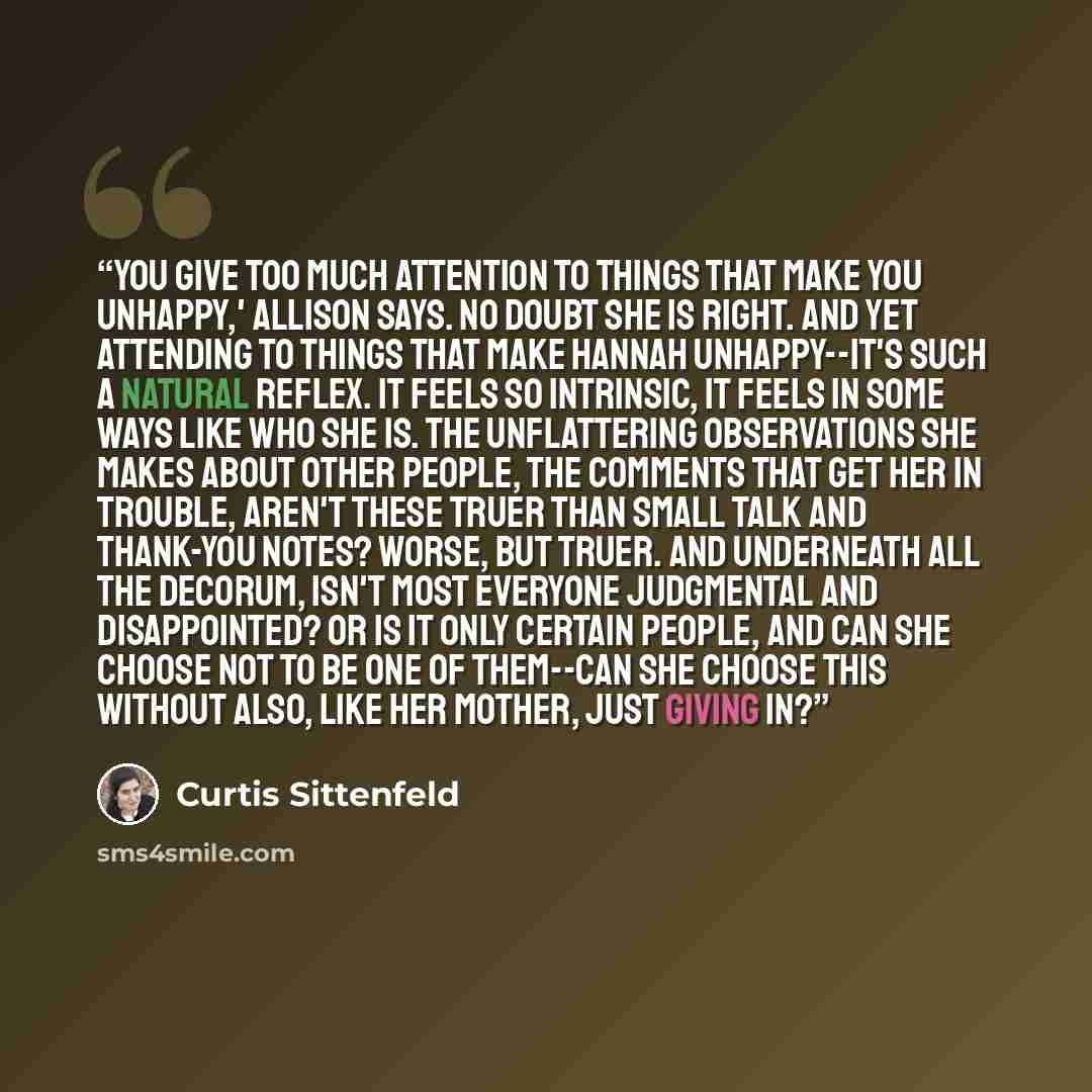 “You give too much attention to things that make you unhappy,' Allison says. No doubt she is right. And yet attending to things that make Hannah unhappy--it's such a natural reflex. It feels so intrinsic, it feels in some ways like who she is. The unflattering observations she makes about other…” quote by Curtis Sittenfeld