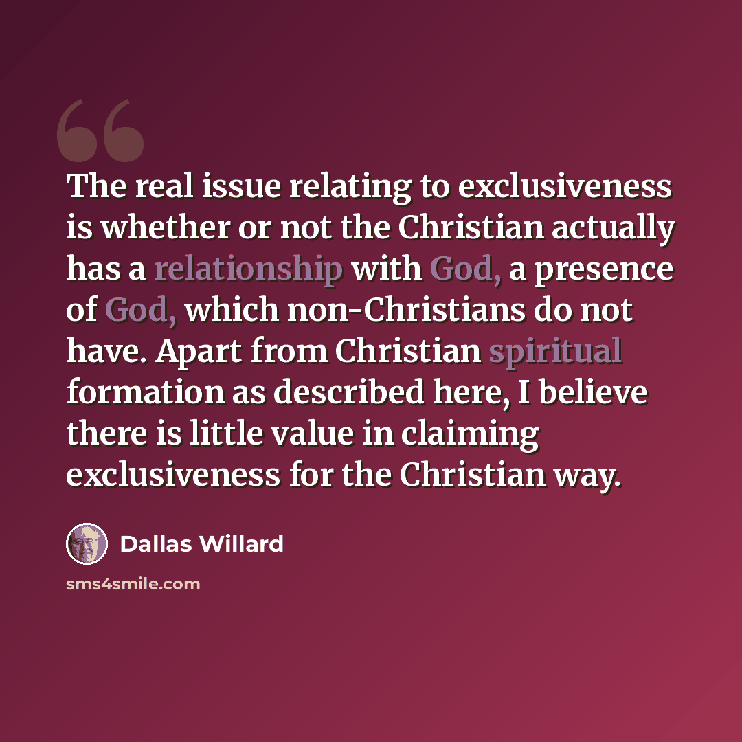 “The real issue relating to exclusiveness is whether or not the Christian actually has a relationship with God, a presence of God, which non-Christians do not have. Apart from Christian spiritual formation as described here, I believe there is little value in claiming exclusiveness for the…” quote by Dallas Willard