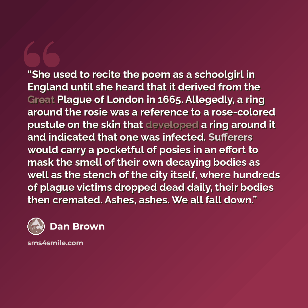 “She used to recite the poem as a schoolgirl in England until she heard that it derived from the Great Plague of London in 1665. Allegedly, a ring around the rosie was a reference to a rose-colored pustule on the skin that developed a ring around it and indicated that one was infected. Sufferers…” quote by Dan Brown