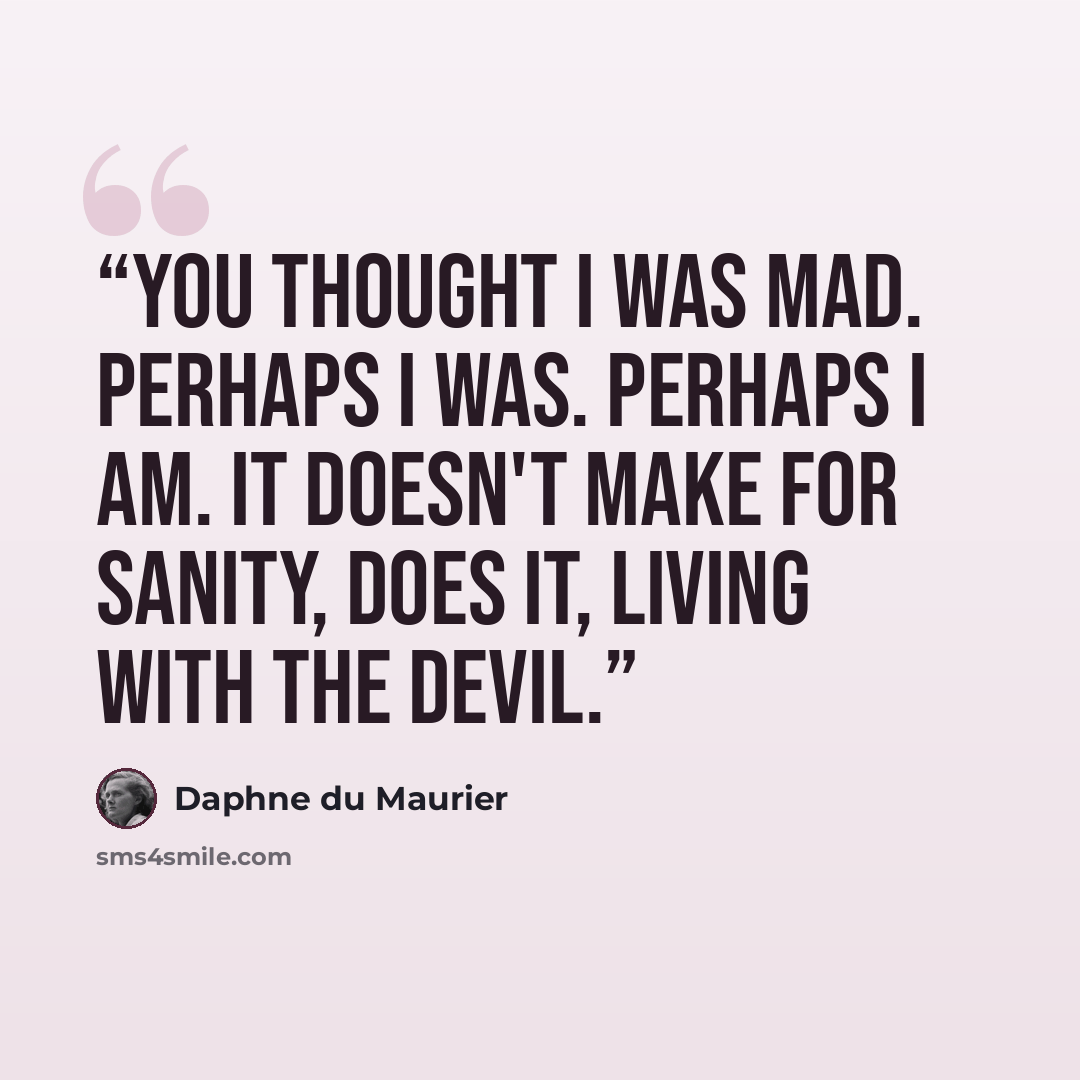 “You thought I was mad. Perhaps I was. Perhaps I am. It doesn't make for sanity, does it, living with the devil.” quote by Daphne du Maurier