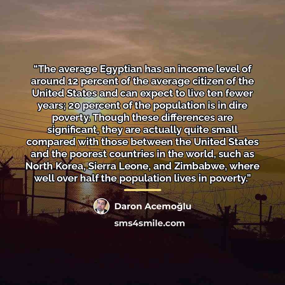 “The average Egyptian has an income level of around 12 percent of the average citizen of the United States and can expect to live ten fewer years; 20 percent of the population is in dire poverty. Though these differences are significant, they are actually quite small compared with those between the…” quote by Daron Acemoğlu