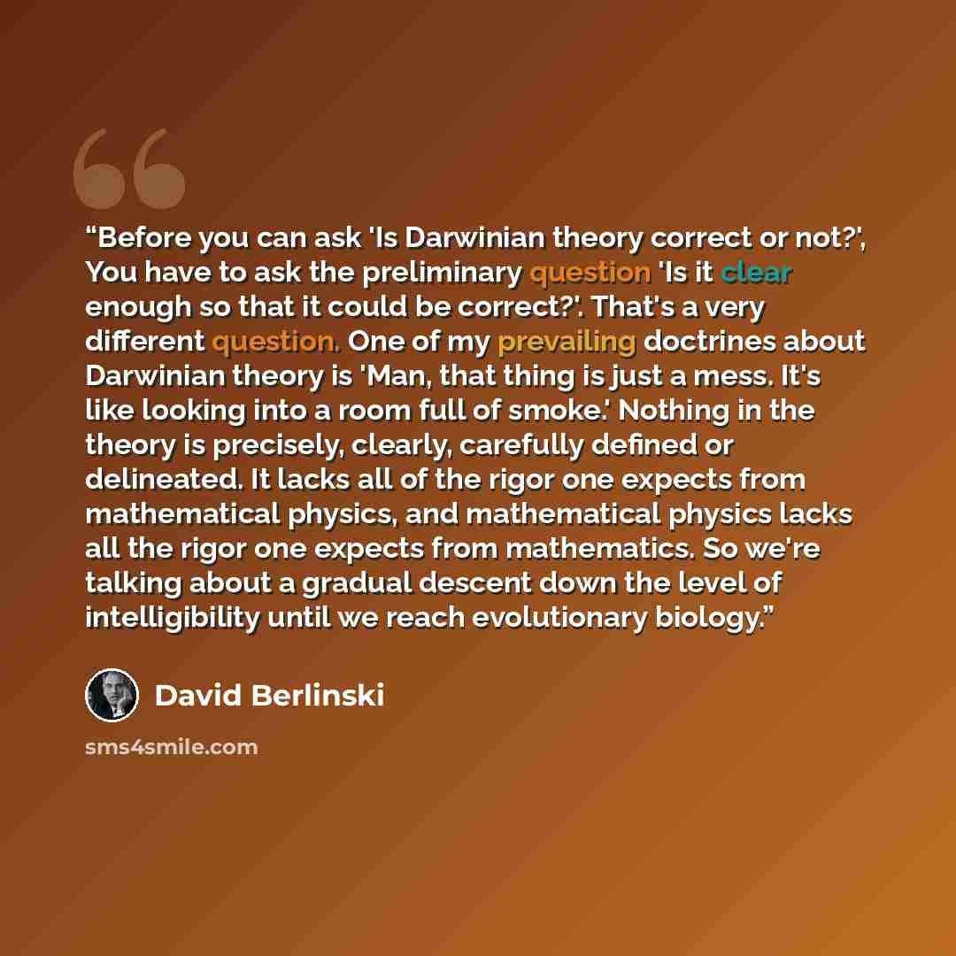 “Before you can ask 'Is Darwinian theory correct or not?', You have to ask the preliminary question 'Is it clear enough so that it could be correct?'. That's a very different question. One of my prevailing doctrines about Darwinian theory is 'Man, that thing is just a mess. It's like looking into a…” quote by David Berlinski