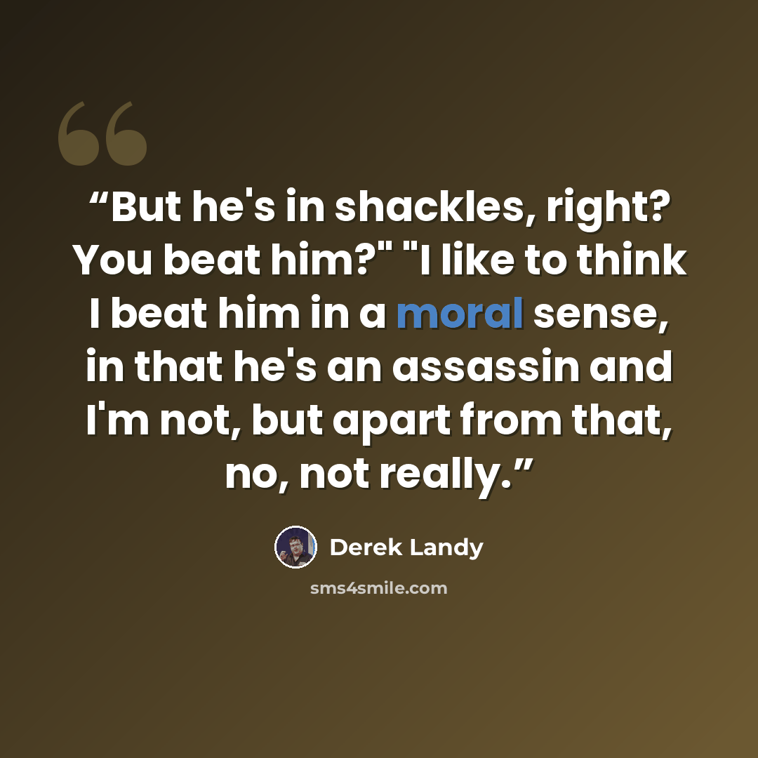 “But he's in shackles, right? You beat him?" "I like to think I beat him in a moral sense, in that he's an assassin and I'm not, but apart from that, no, not really.” quote by Derek Landy