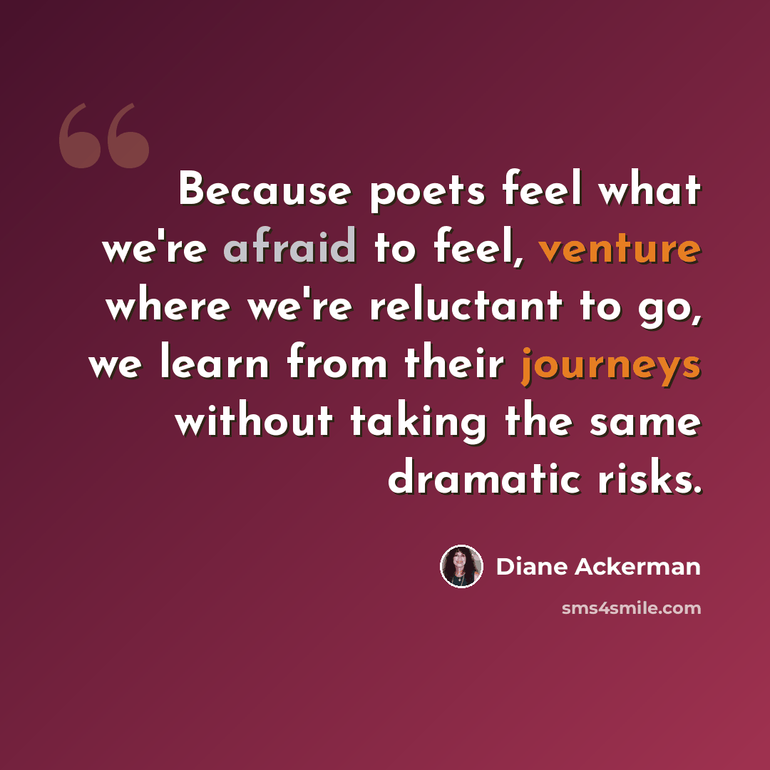 “Because poets feel what we're afraid to feel, venture where we're reluctant to go, we learn from their journeys without taking the same dramatic risks.” quote by Diane Ackerman