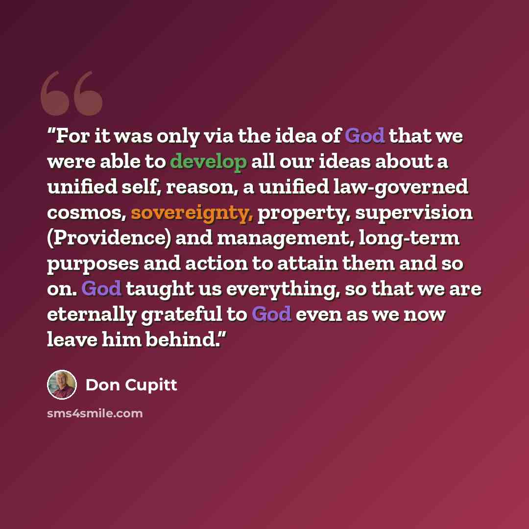 “For it was only via the idea of God that we were able to develop all our ideas about a unified self, reason, a unified law-governed cosmos, sovereignty, property, supervision (Providence) and management, long-term purposes and action to attain them and so on. God taught us everything, so that we…” quote by Don Cupitt
