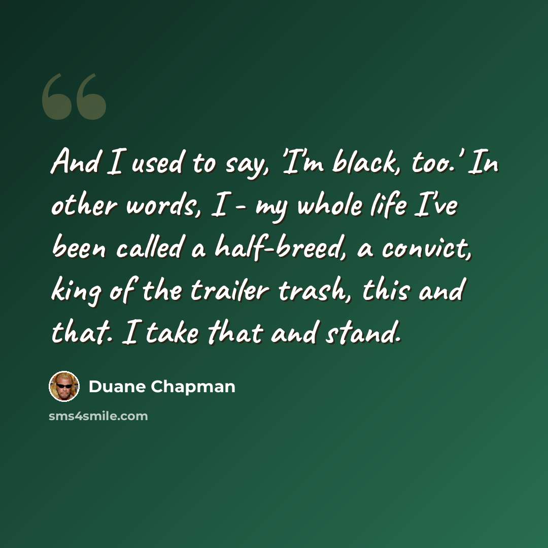 “And I used to say, 'I'm black, too.' In other words, I - my whole life I've been called a half-breed, a convict, king of the trailer trash, this and that. I take that and stand.” quote by Duane Chapman