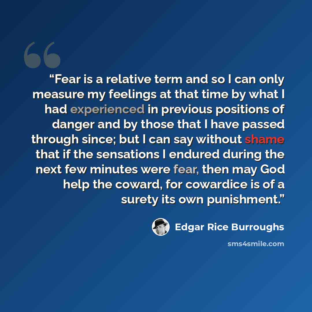 “Fear is a relative term and so I can only measure my feelings at that time by what I had experienced in previous positions of danger and by those that I have passed through since; but I can say without shame that if the sensations I endured during the next few minutes were fear, then may God help…” quote by Edgar Rice Burroughs