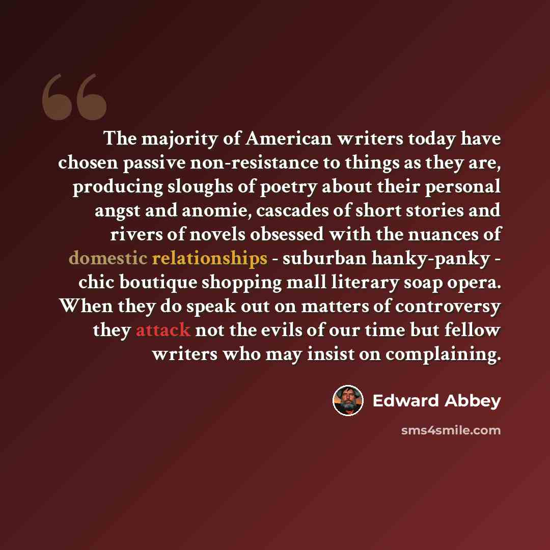 “The majority of American writers today have chosen passive non-resistance to things as they are, producing sloughs of poetry about their personal angst and anomie, cascades of short stories and rivers of novels obsessed with the nuances of domestic relationships - suburban hanky-panky - chic…” quote by Edward Abbey
