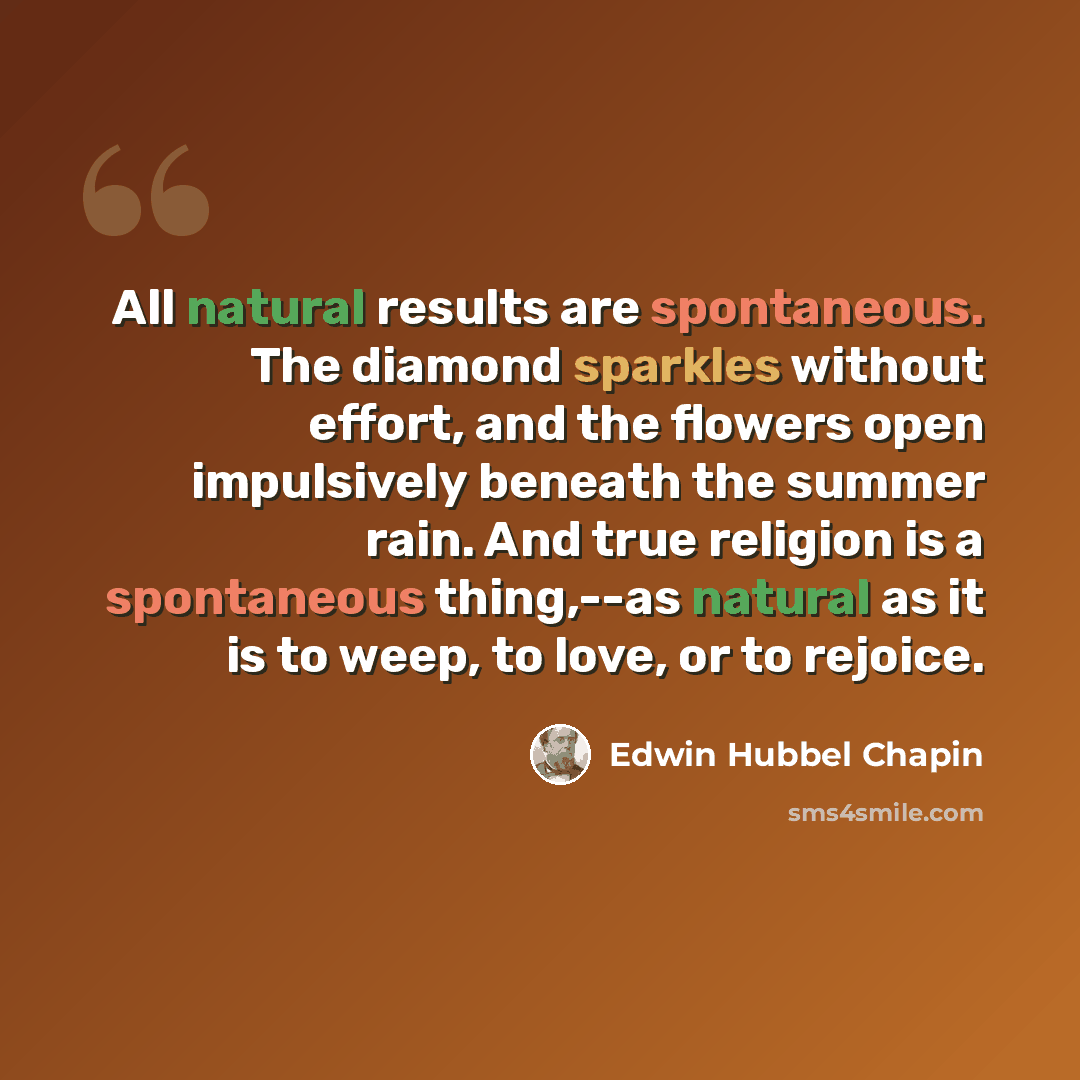 “All natural results are spontaneous. The diamond sparkles without effort, and the flowers open impulsively beneath the summer rain. And true religion is a spontaneous thing,--as natural as it is to weep, to love, or to rejoice.” quote by Edwin Hubbel Chapin