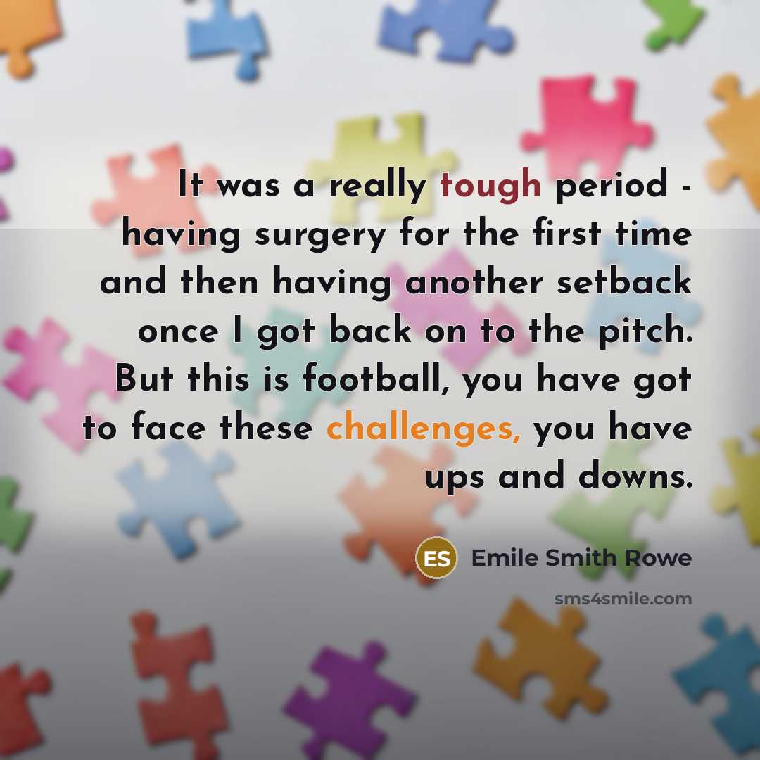 “It was a really tough period - having surgery for the first time and then having another setback once I got back on to the pitch. But this is football, you have got to face these challenges, you have ups and downs.” quote by Emile Smith Rowe