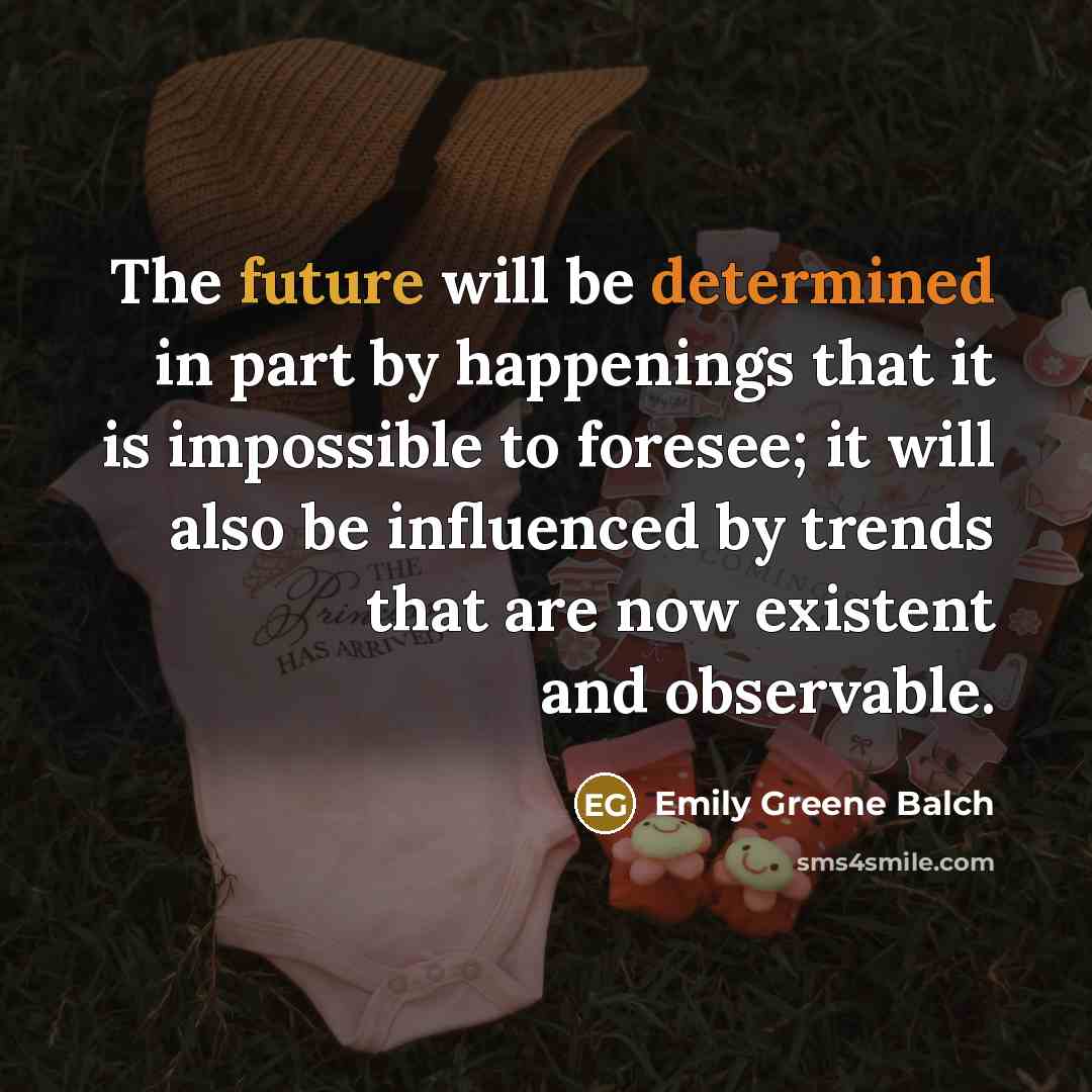 “The future will be determined in part by happenings that it is impossible to foresee; it will also be influenced by trends that are now existent and observable.” quote by Emily Greene Balch