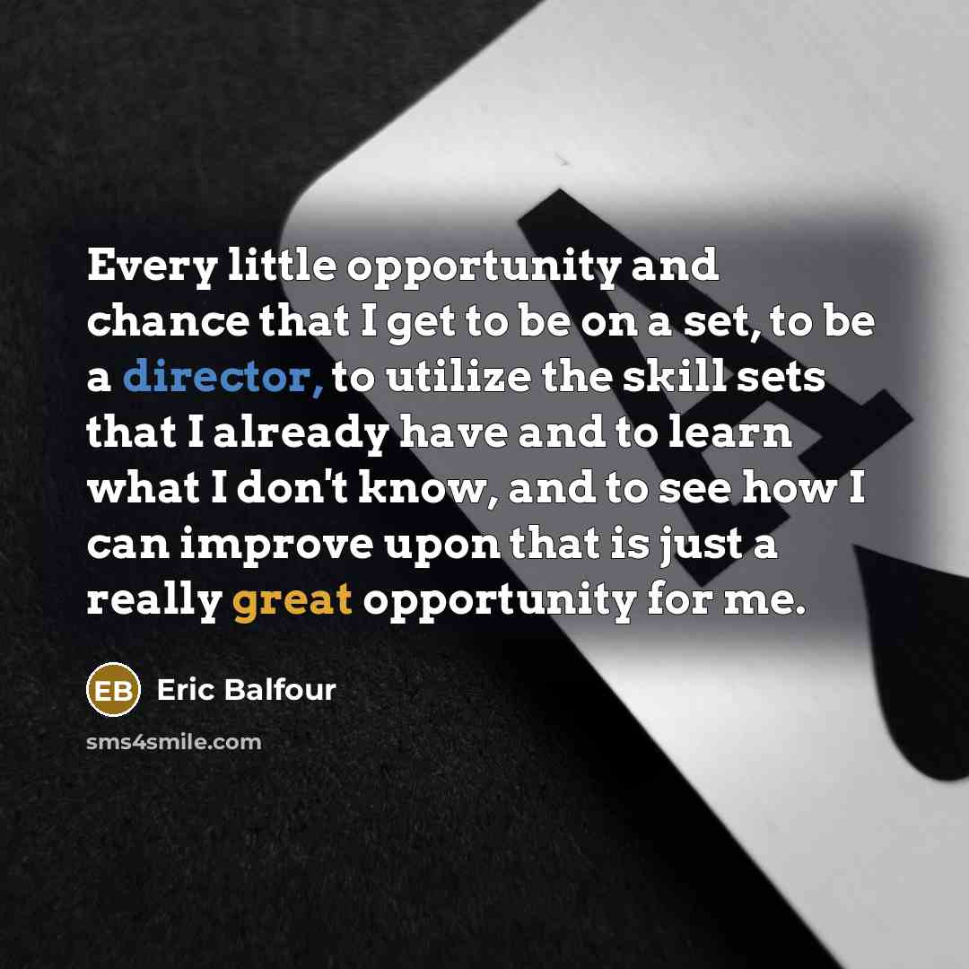 “Every little opportunity and chance that I get to be on a set, to be a director, to utilize the skill sets that I already have and to learn what I don't know, and to see how I can improve upon that is just a really great opportunity for me.” quote by Eric Balfour