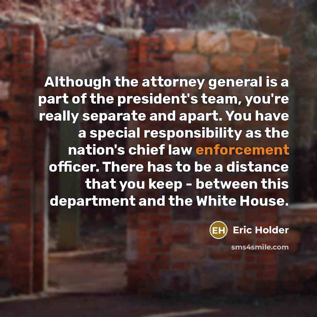 “Although the attorney general is a part of the president's team, you're really separate and apart. You have a special responsibility as the nation's chief law enforcement officer. There has to be a distance that you keep - between this department and the White House.” quote by Eric Holder
