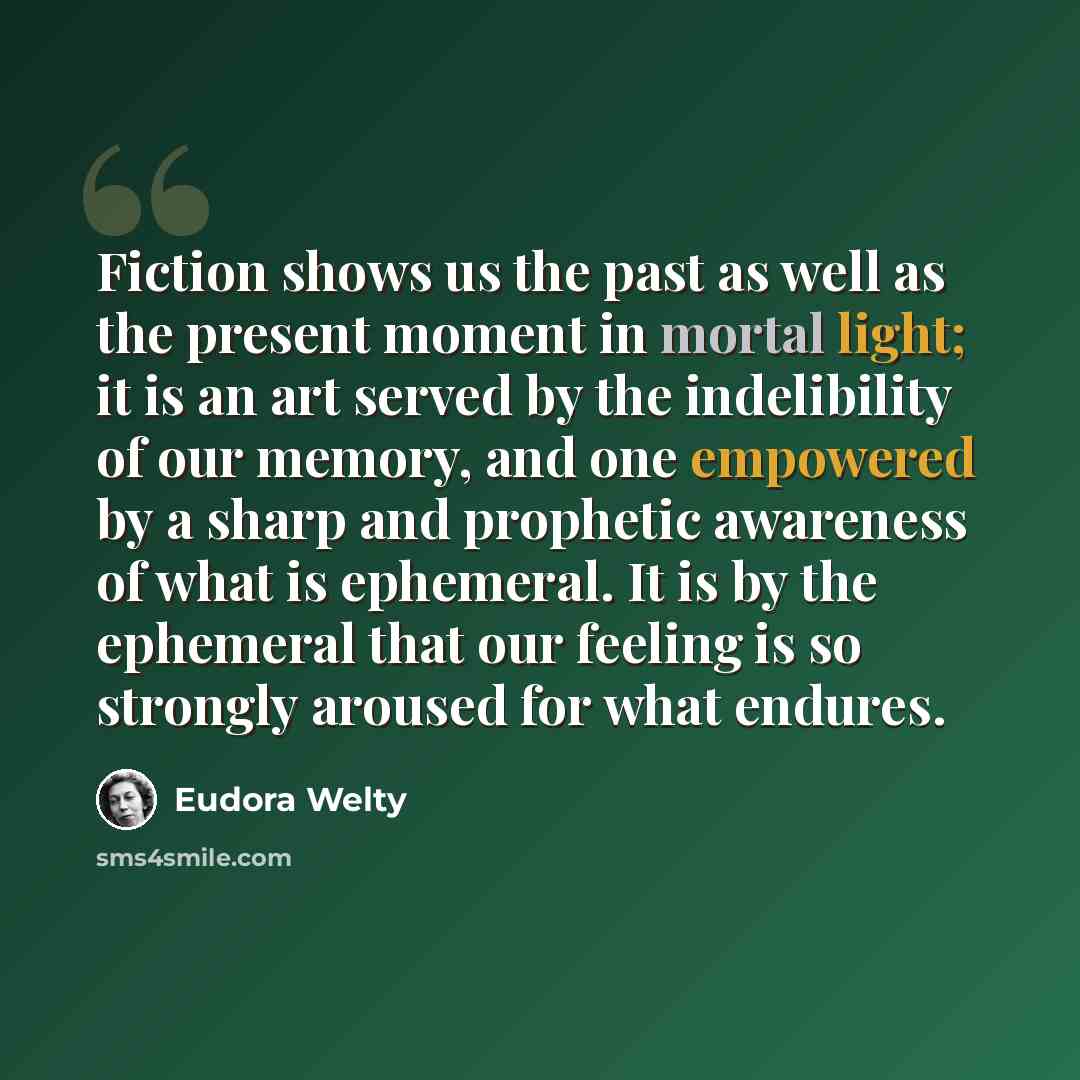 “Fiction shows us the past as well as the present moment in mortal light; it is an art served by the indelibility of our memory, and one empowered by a sharp and prophetic awareness of what is ephemeral. It is by the ephemeral that our feeling is so strongly aroused for what endures.” quote by Eudora Welty