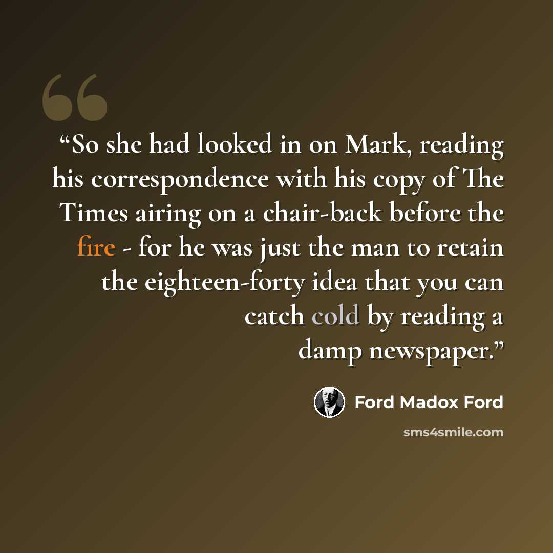 “So she had looked in on Mark, reading his correspondence with his copy of The Times airing on a chair-back before the fire - for he was just the man to retain the eighteen-forty idea that you can catch cold by reading a damp newspaper.” quote by Ford Madox Ford