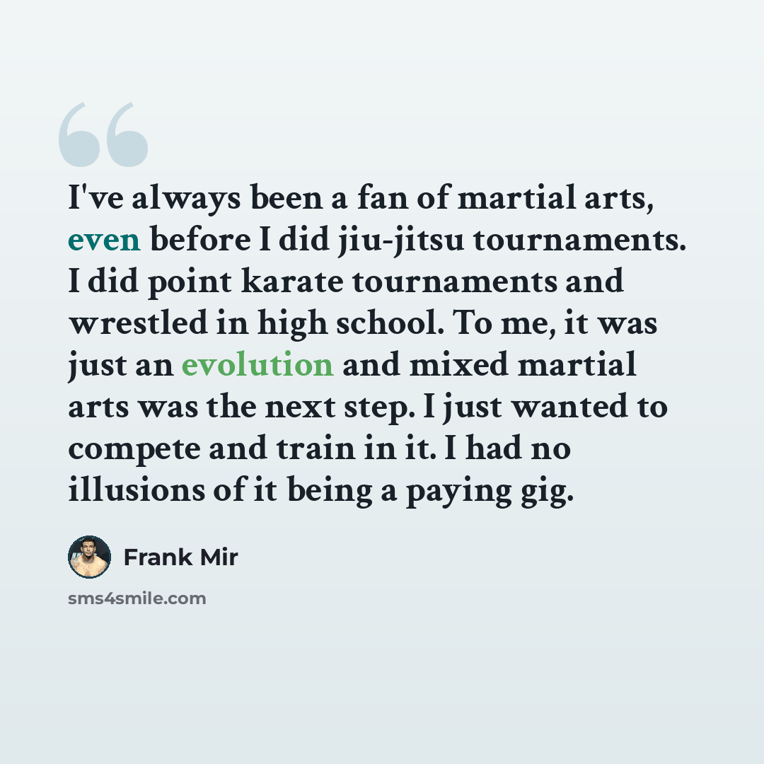“I've always been a fan of martial arts, even before I did jiu-jitsu tournaments. I did point karate tournaments and wrestled in high school. To me, it was just an evolution and mixed martial arts was the next step. I just wanted to compete and train in it. I had no illusions of it being a paying…” quote by Frank Mir
