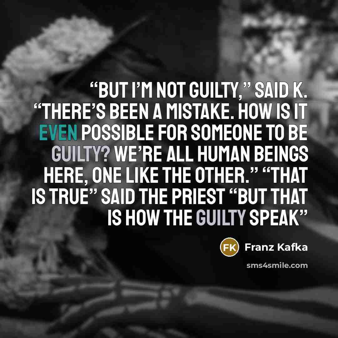 “But I’m not guilty,” said K. “there’s been a mistake. How is it even possible for someone to be guilty? We’re all human beings here, one like the other.” “That is true” said the priest “but that is how the guilty speak” quote by Franz Kafka