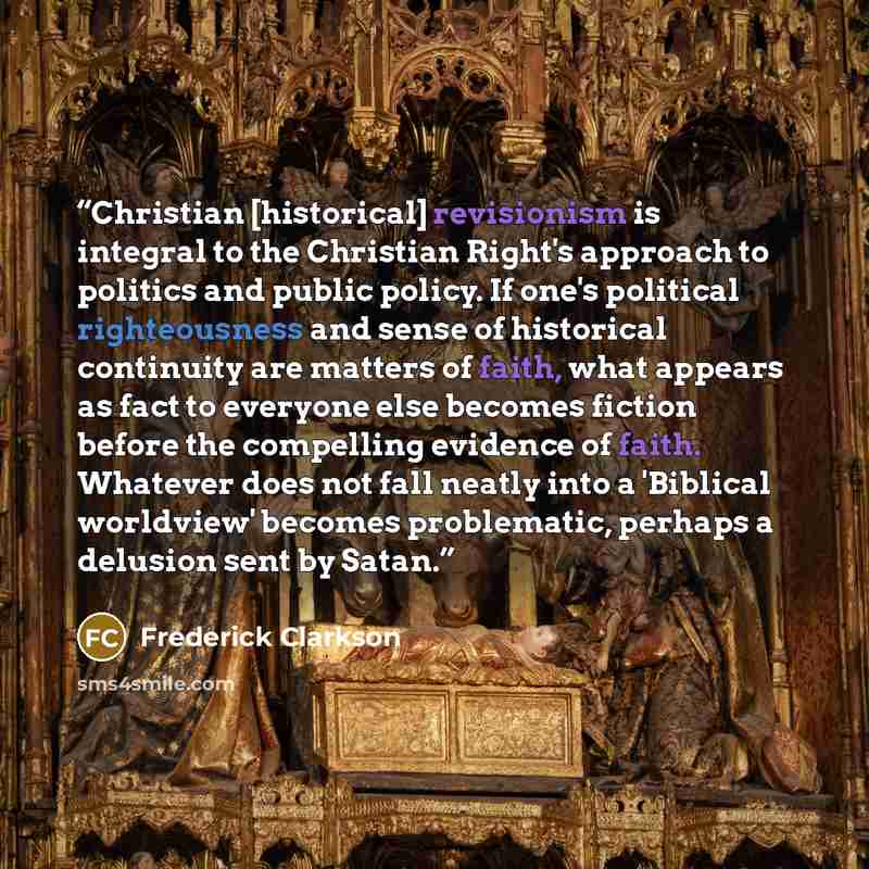“Christian [historical] revisionism is integral to the Christian Right's approach to politics and public policy. If one's political righteousness and sense of historical continuity are matters of faith, what appears as fact to everyone else becomes fiction before the compelling evidence of faith…” quote by Frederick Clarkson