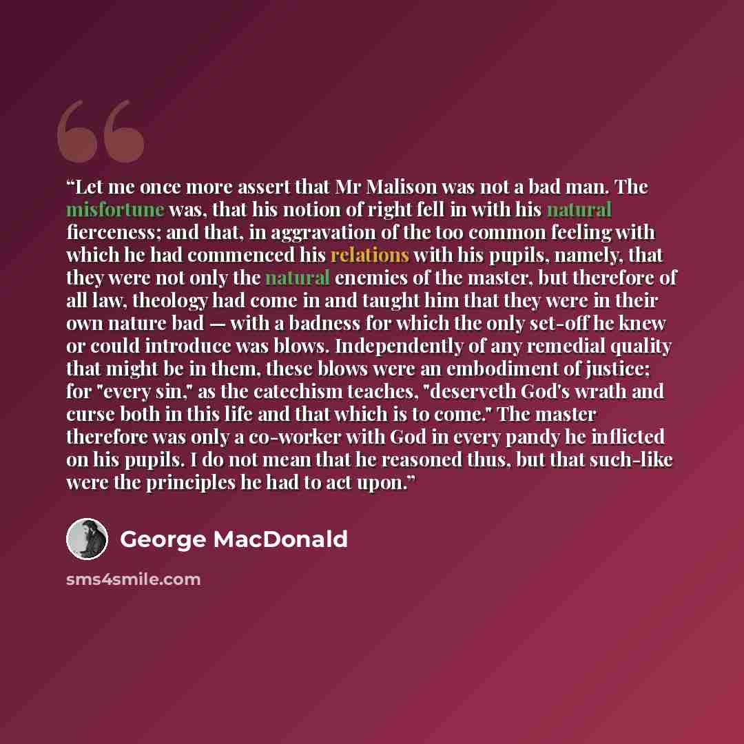 “Let me once more assert that Mr Malison was not a bad man. The misfortune was, that his notion of right fell in with his natural fierceness; and that, in aggravation of the too common feeling with which he had commenced his relations with his pupils, namely, that they were not only the natural…” quote by George MacDonald