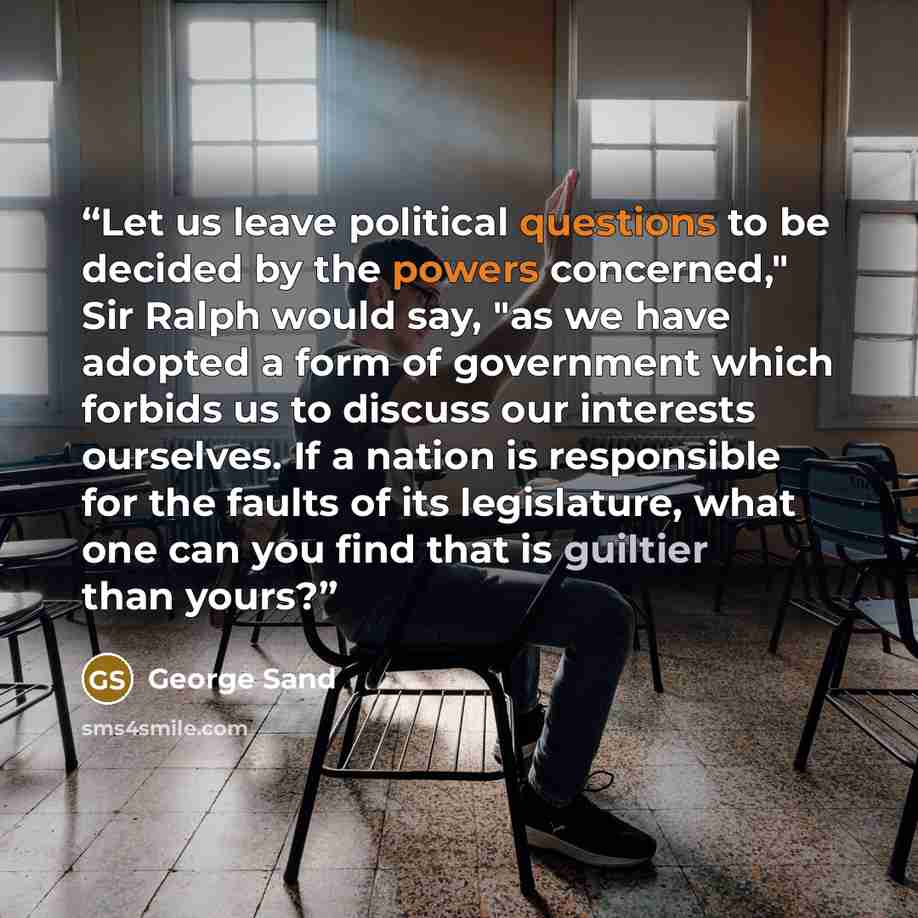 “Let us leave political questions to be decided by the powers concerned," Sir Ralph would say, "as we have adopted a form of government which forbids us to discuss our interests ourselves. If a nation is responsible for the faults of its legislature, what one can you find that is guiltier than yours?” quote by George Sand