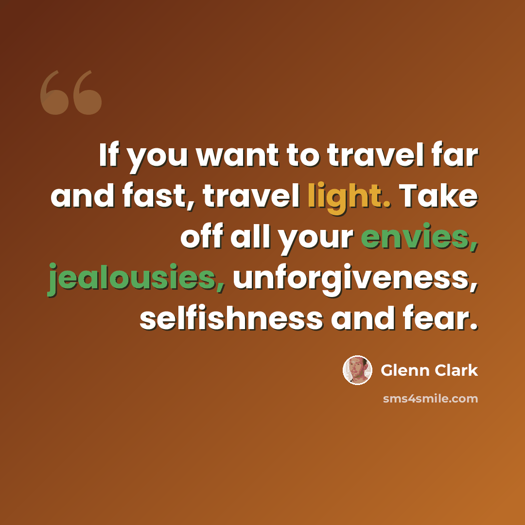 “If you want to travel far and fast, travel light. Take off all your envies, jealousies, unforgiveness, selfishness and fear.” quote by Glenn Clark