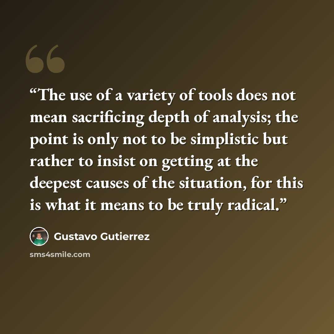 “The use of a variety of tools does not mean sacrificing depth of analysis; the point is only not to be simplistic but rather to insist on getting at the deepest causes of the situation, for this is what it means to be truly radical.” quote by Gustavo Gutiérrez