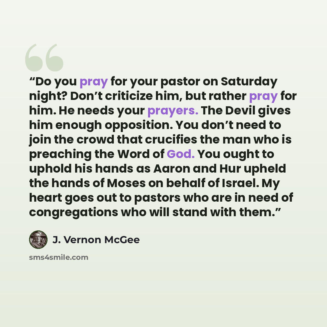 “Do you pray for your pastor on Saturday night? Don’t criticize him, but rather pray for him. He needs your prayers. The Devil gives him enough opposition. You don’t need to join the crowd that crucifies the man who is preaching the Word of God. You ought to uphold his hands as Aaron and Hur upheld…” quote by J. Vernon McGee