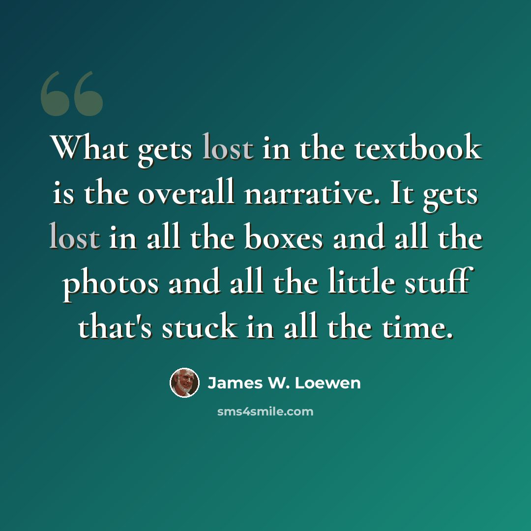 “What gets lost in the textbook is the overall narrative. It gets lost in all the boxes and all the photos and all the little stuff that's stuck in all the time.” quote by James W. Loewen