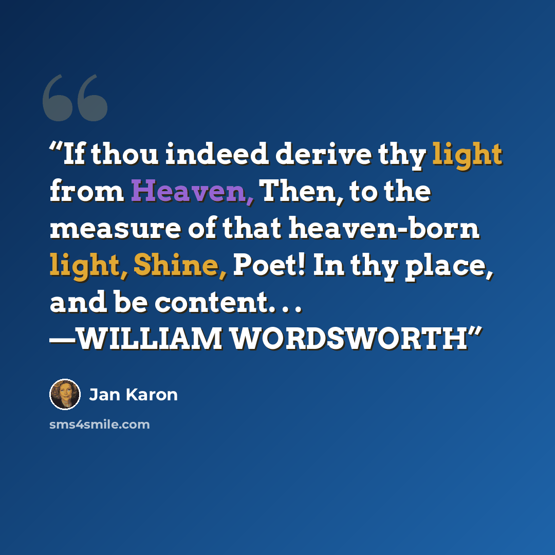 “If thou indeed derive thy light from Heaven, Then, to the measure of that heaven-born light, Shine, Poet! In thy place, and be content. . . —WILLIAM WORDSWORTH” quote by Jan Karon