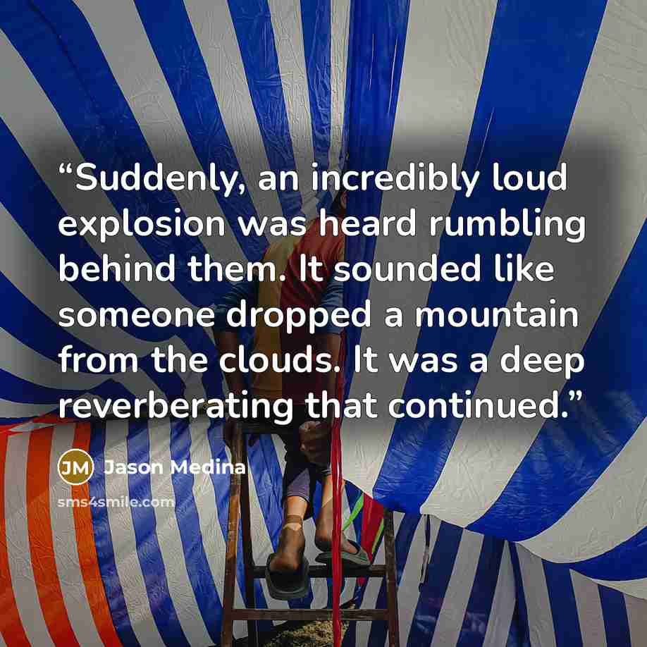 “Suddenly, an incredibly loud explosion was heard rumbling behind them. It sounded like someone dropped a mountain from the clouds. It was a deep reverberating that continued.” quote by Jason Medina
