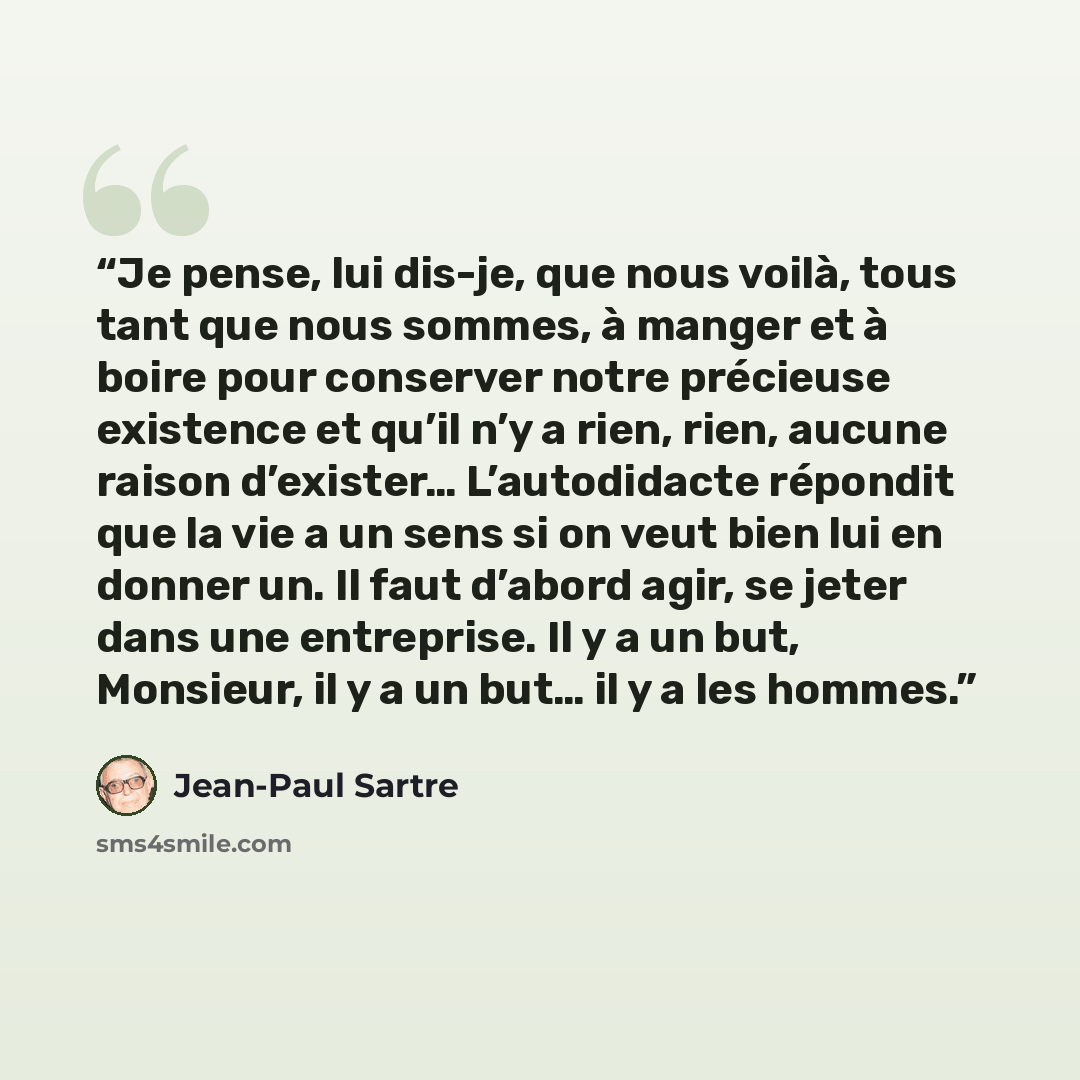 “Je pense, lui dis-je, que nous voilà, tous tant que nous sommes, à manger et à boire pour conserver notre précieuse existence et qu’il n’y a rien, rien, aucune raison d’exister… L’autodidacte répondit que la vie a un sens si on veut bien lui en donner un. Il faut d’abord agir, se jeter dans une…” quote by Jean-Paul Sartre