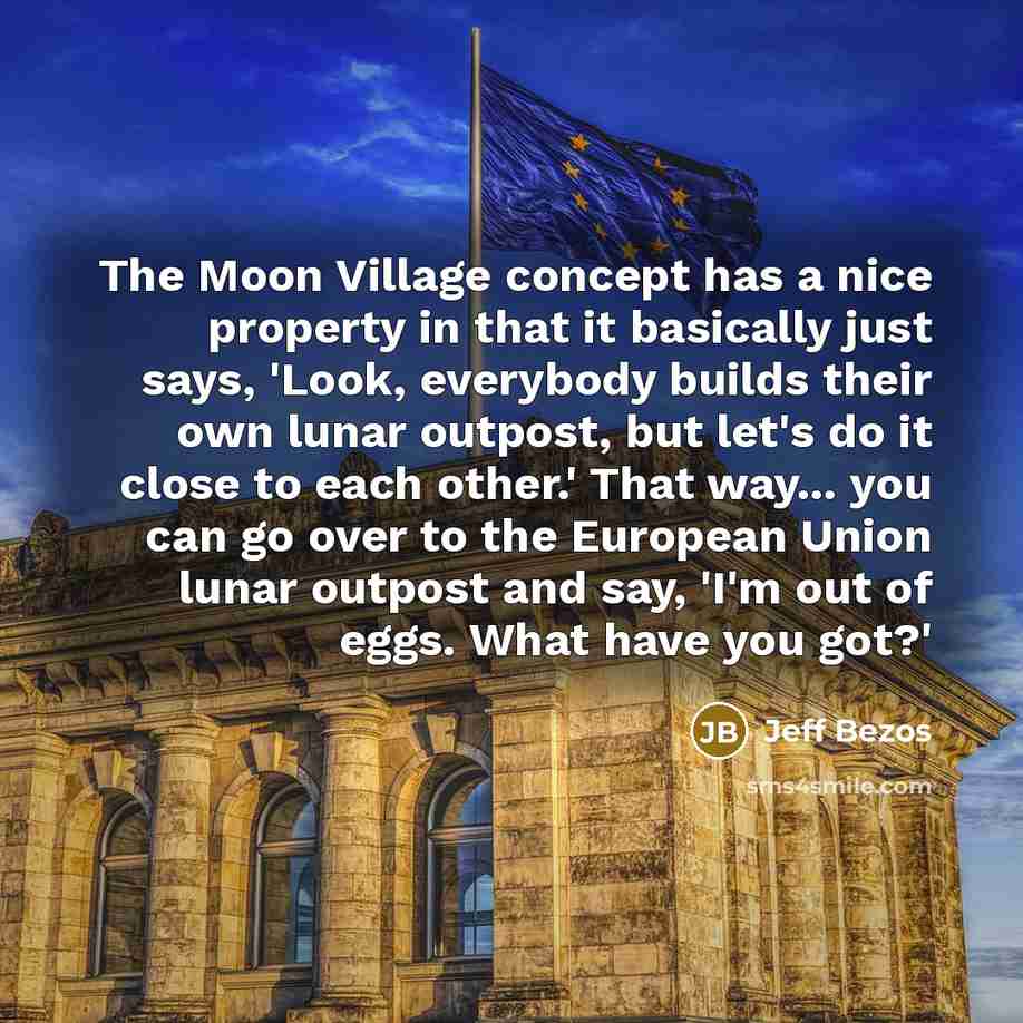 “The Moon Village concept has a nice property in that it basically just says, 'Look, everybody builds their own lunar outpost, but let's do it close to each other.' That way... you can go over to the European Union lunar outpost and say, 'I'm out of eggs. What have you got?'” quote by Jeff Bezos