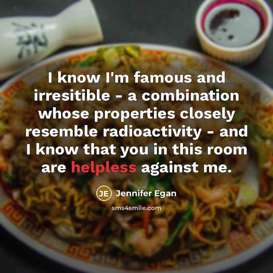 “I know I'm famous and irresitible - a combination whose properties closely resemble radioactivity - and I know that you in this room are helpless against me.” quote by Jennifer Egan