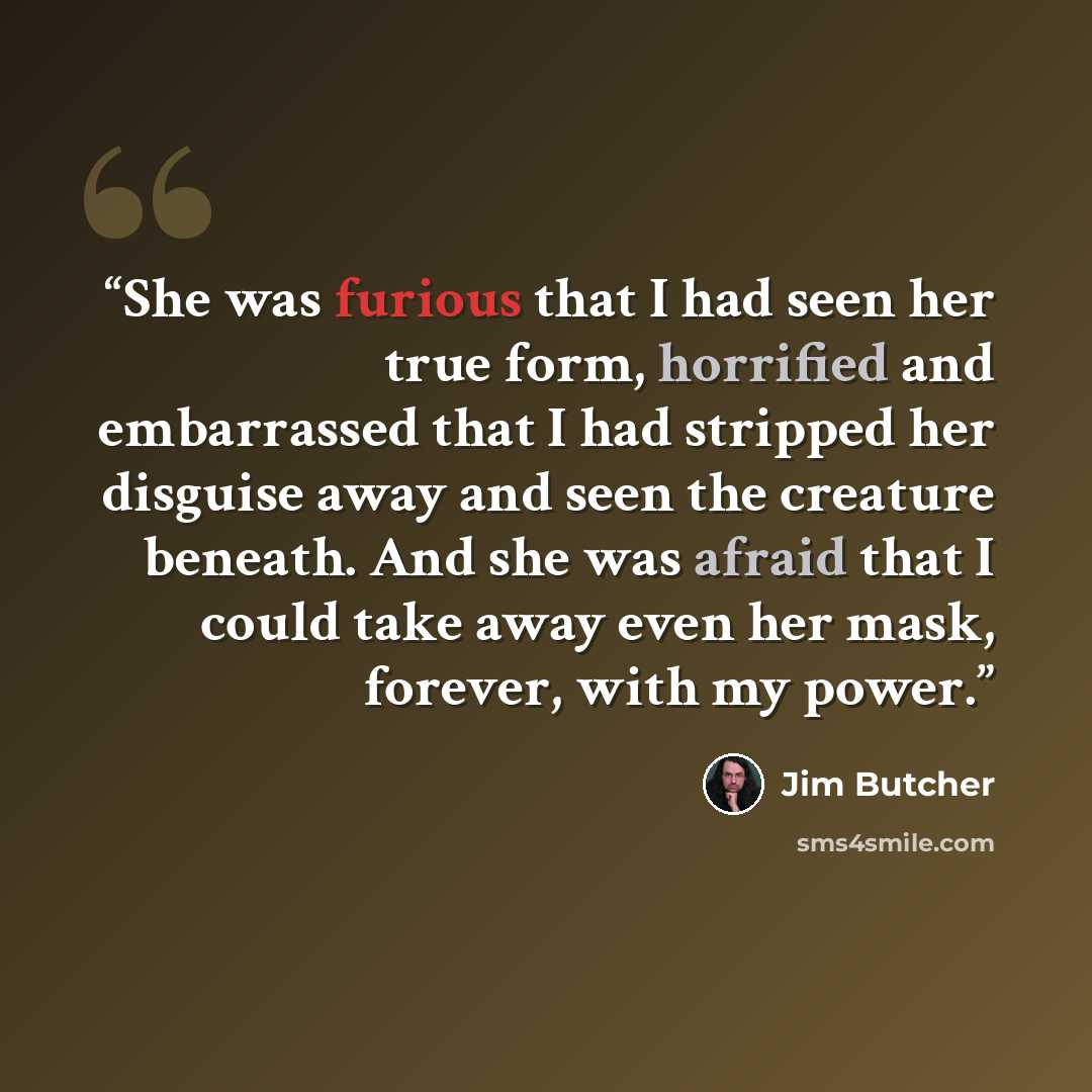 “She was furious that I had seen her true form, horrified and embarrassed that I had stripped her disguise away and seen the creature beneath. And she was afraid that I could take away even her mask, forever, with my power.” quote by Jim Butcher