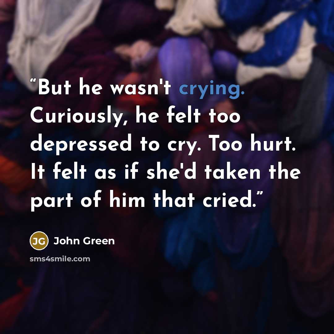 “But he wasn't crying. Curiously, he felt too depressed to cry. Too hurt. It felt as if she'd taken the part of him that cried.” quote by John Green