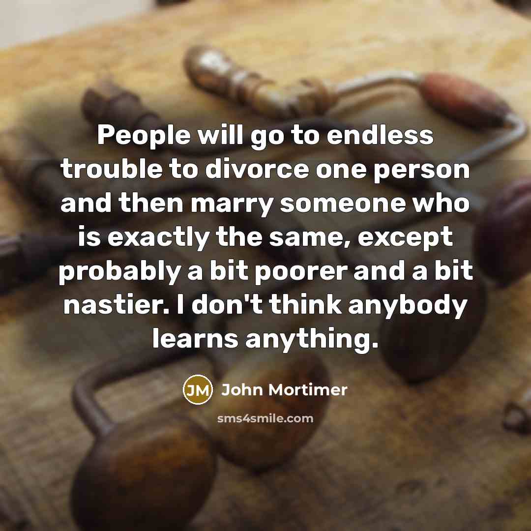 “People will go to endless trouble to divorce one person and then marry someone who is exactly the same, except probably a bit poorer and a bit nastier. I don't think anybody learns anything.” quote by John Mortimer