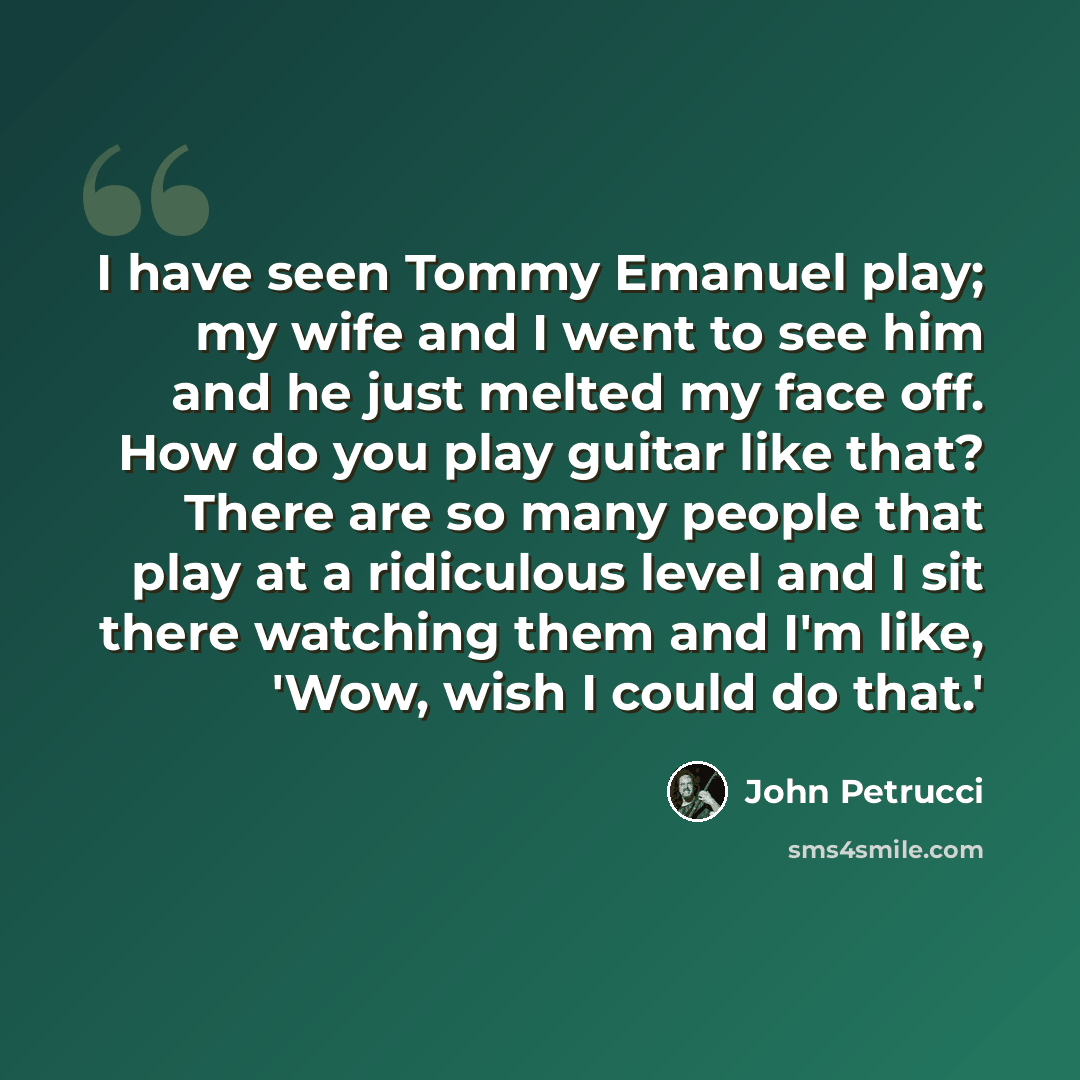 “I have seen Tommy Emanuel play; my wife and I went to see him and he just melted my face off. How do you play guitar like that? There are so many people that play at a ridiculous level and I sit there watching them and I'm like, 'Wow, wish I could do that.'” quote by John Petrucci