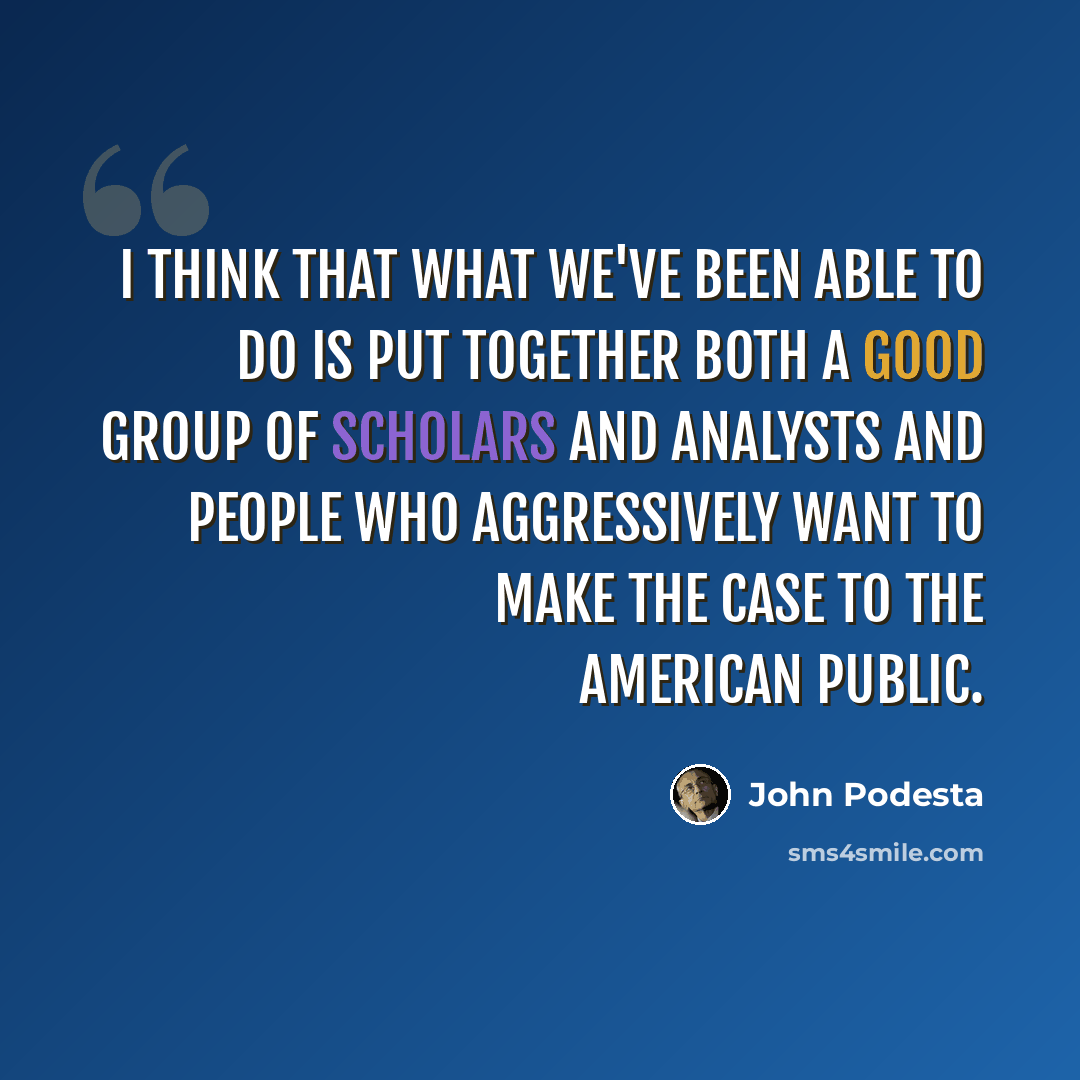 “I think that what we've been able to do is put together both a good group of scholars and analysts and people who aggressively want to make the case to the American public.” quote by John Podesta