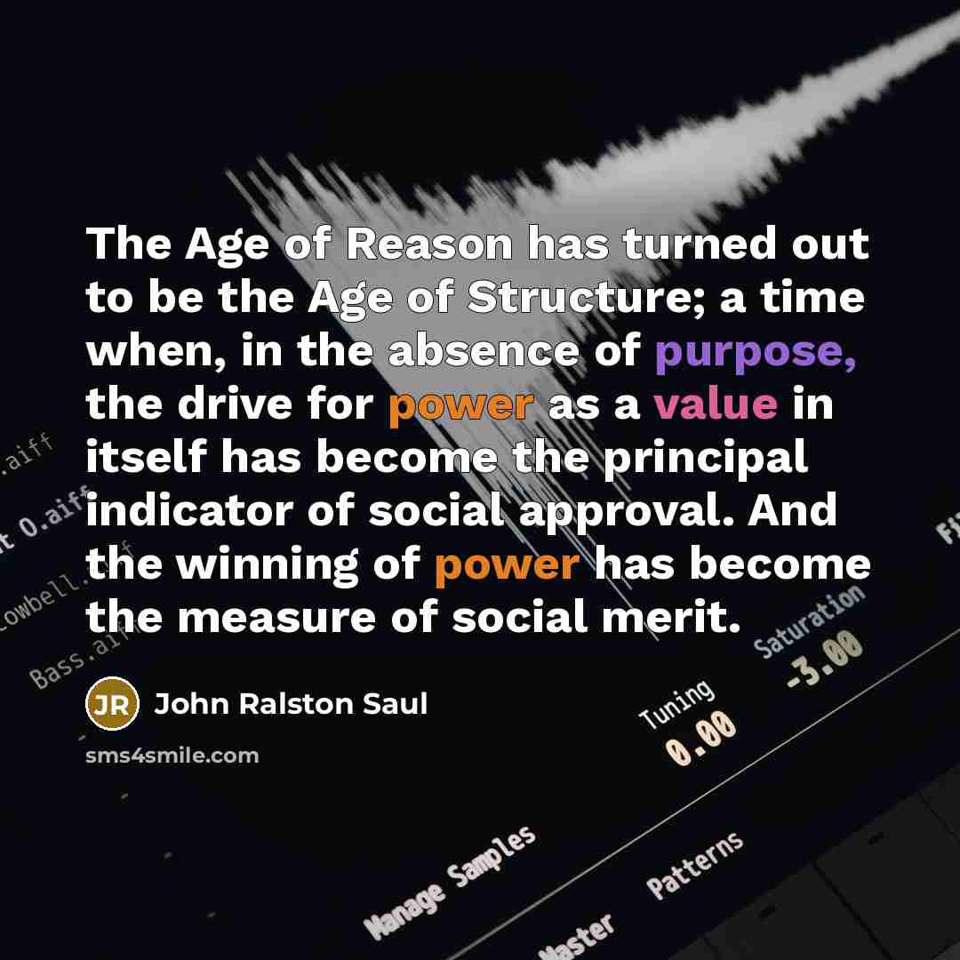 “The Age of Reason has turned out to be the Age of Structure; a time when, in the absence of purpose, the drive for power as a value in itself has become the principal indicator of social approval. And the winning of power has become the measure of social merit.” quote by John Ralston Saul