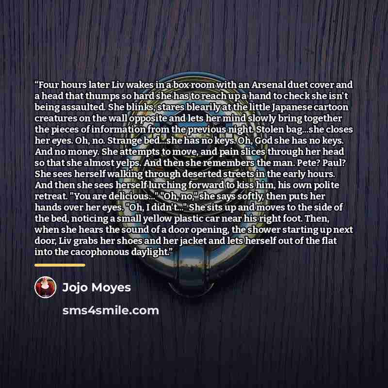 “Four hours later Liv wakes in a box room with an Arsenal duet cover and a head that thumps so hard she has to reach up a hand to check she isn't being assaulted. She blinks, stares blearily at the little Japanese cartoon creatures on the wall opposite and lets her mind slowly bring together the…” quote by Jojo Moyes