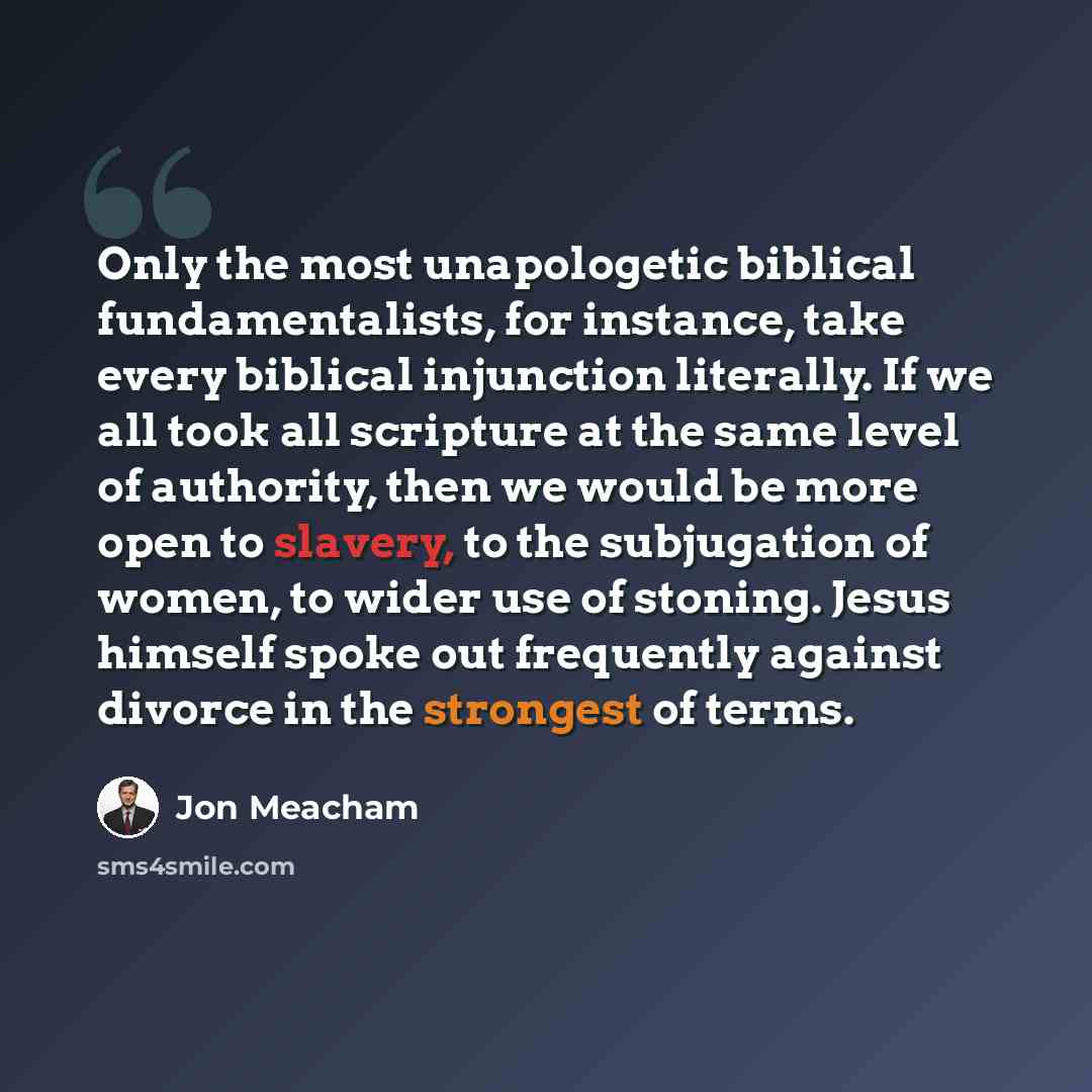 “Only the most unapologetic biblical fundamentalists, for instance, take every biblical injunction literally. If we all took all scripture at the same level of authority, then we would be more open to slavery, to the subjugation of women, to wider use of stoning. Jesus himself spoke out frequently…” quote by Jon Meacham