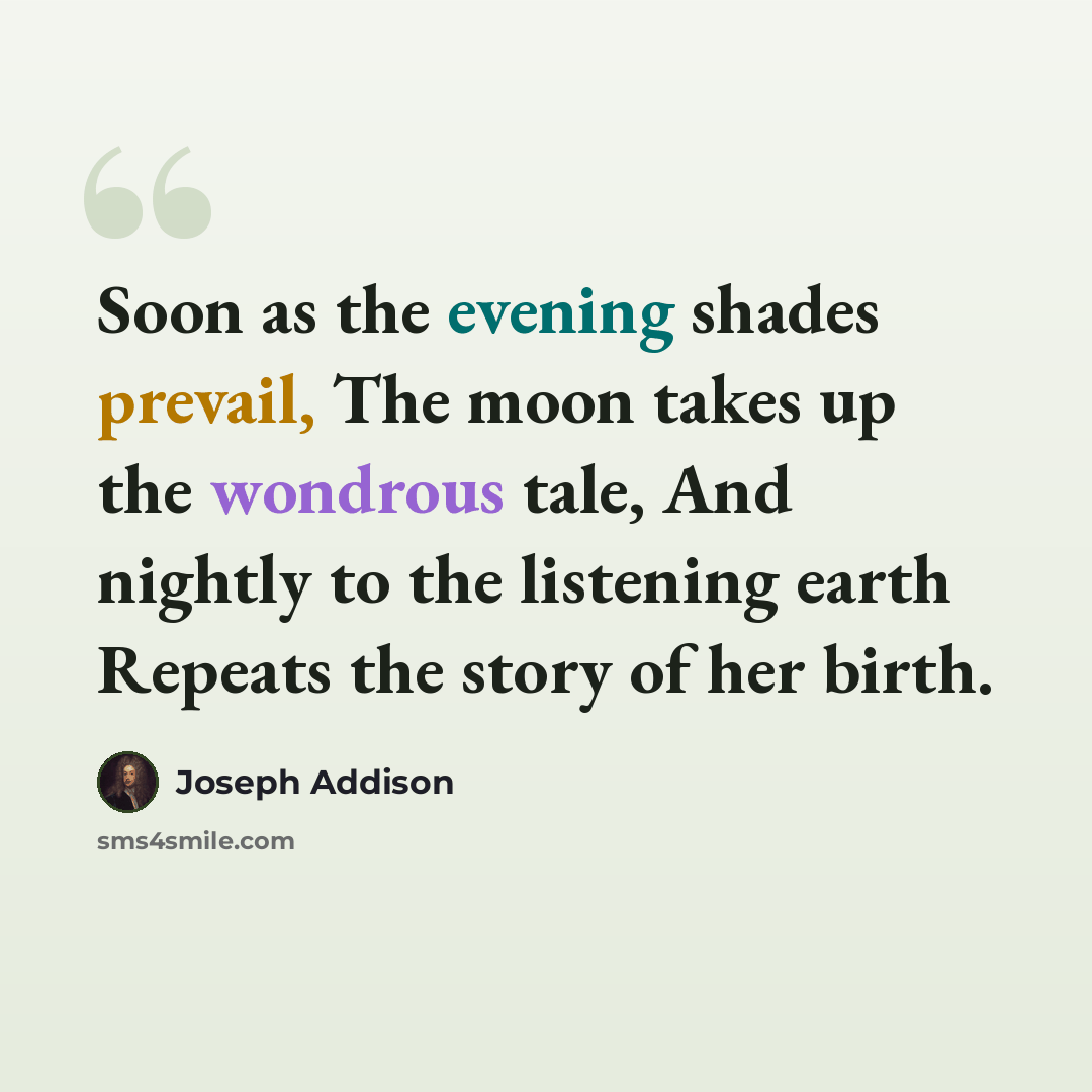 “Soon as the evening shades prevail, The moon takes up the wondrous tale, And nightly to the listening earth Repeats the story of her birth.” quote by Joseph Addison