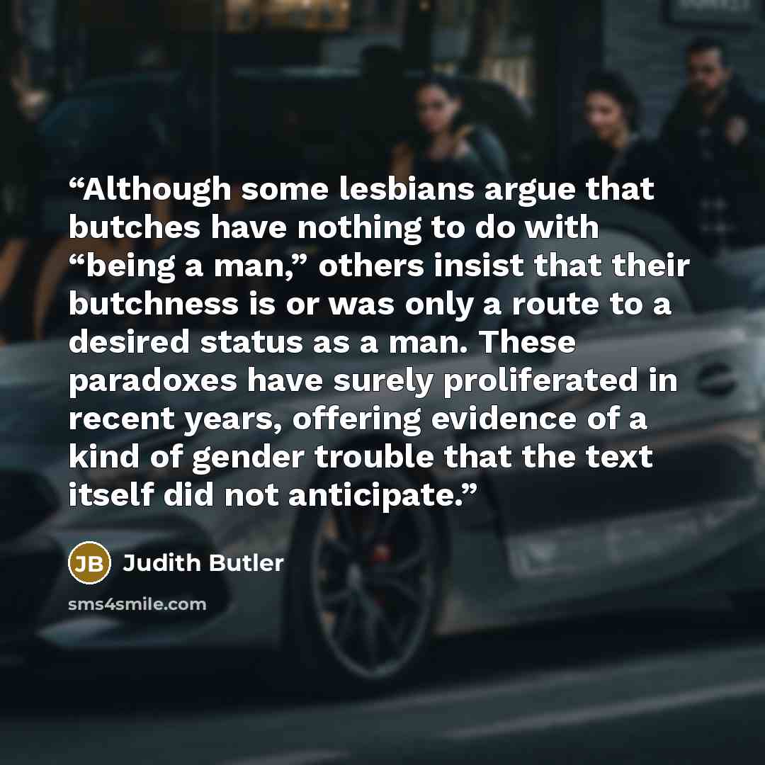 “Although some lesbians argue that butches have nothing to do with “being a man,” others insist that their butchness is or was only a route to a desired status as a man. These paradoxes have surely proliferated in recent years, offering evidence of a kind of gender trouble that the text itself did…” quote by Judith Butler