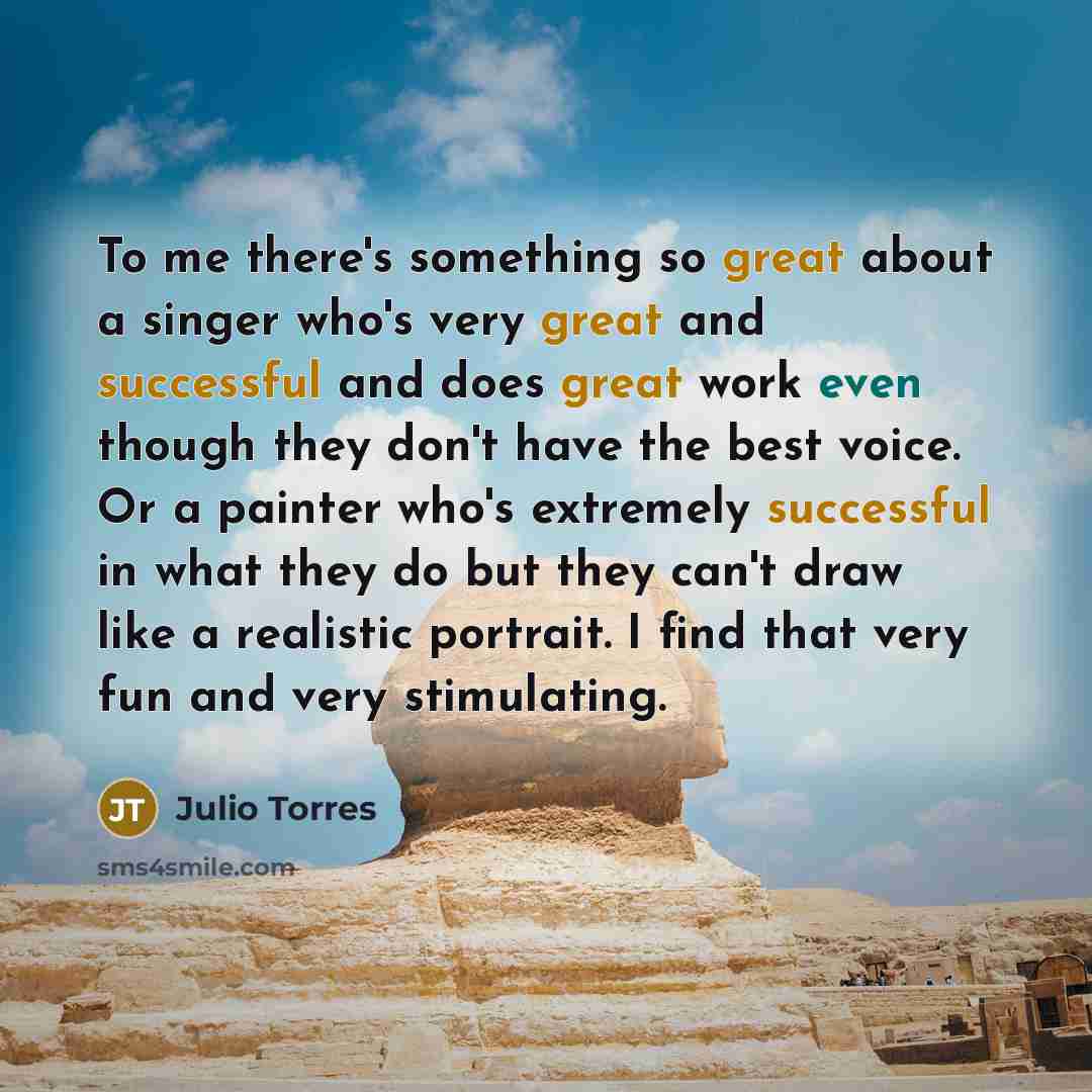 “To me there's something so great about a singer who's very great and successful and does great work even though they don't have the best voice. Or a painter who's extremely successful in what they do but they can't draw like a realistic portrait. I find that very fun and very stimulating.” quote by Julio Torres