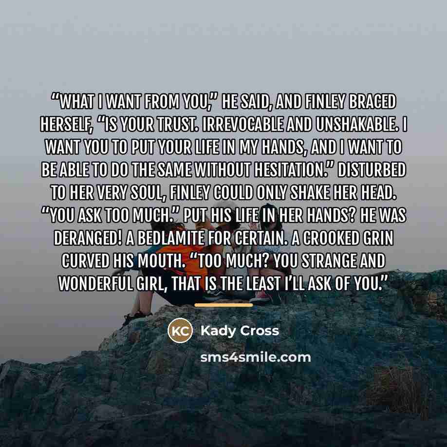 “What I want from you,” he said, and Finley braced herself, “is your trust. Irrevocable and unshakable. I want you to put your life in my hands, and I want to be able to do the same without hesitation.” Disturbed to her very soul, Finley could only shake her head. “You ask too much.” Put his life…” quote by Kady Cross
