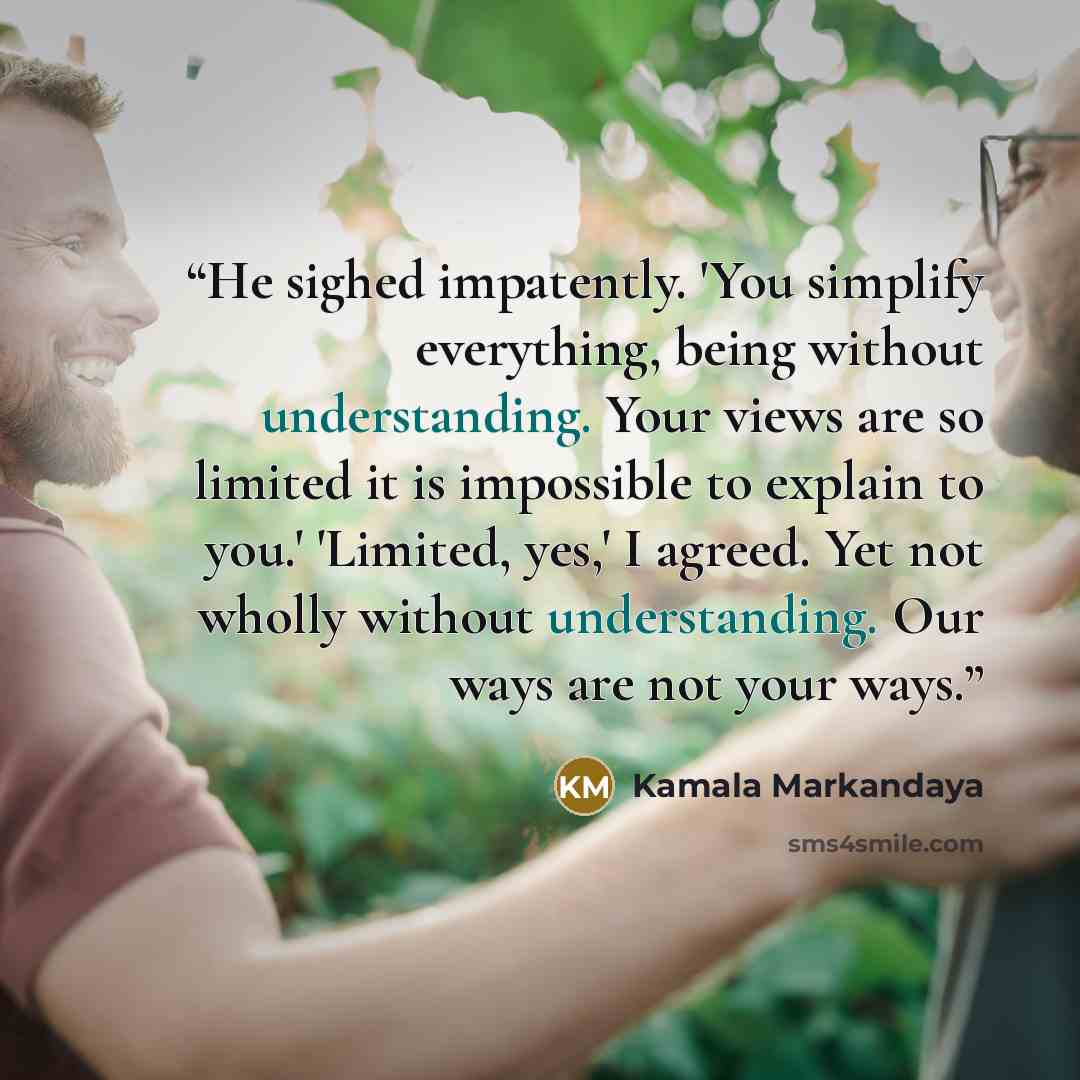 “He sighed impatently. 'You simplify everything, being without understanding. Your views are so limited it is impossible to explain to you.' 'Limited, yes,' I agreed. Yet not wholly without understanding. Our ways are not your ways.” quote by Kamala Markandaya