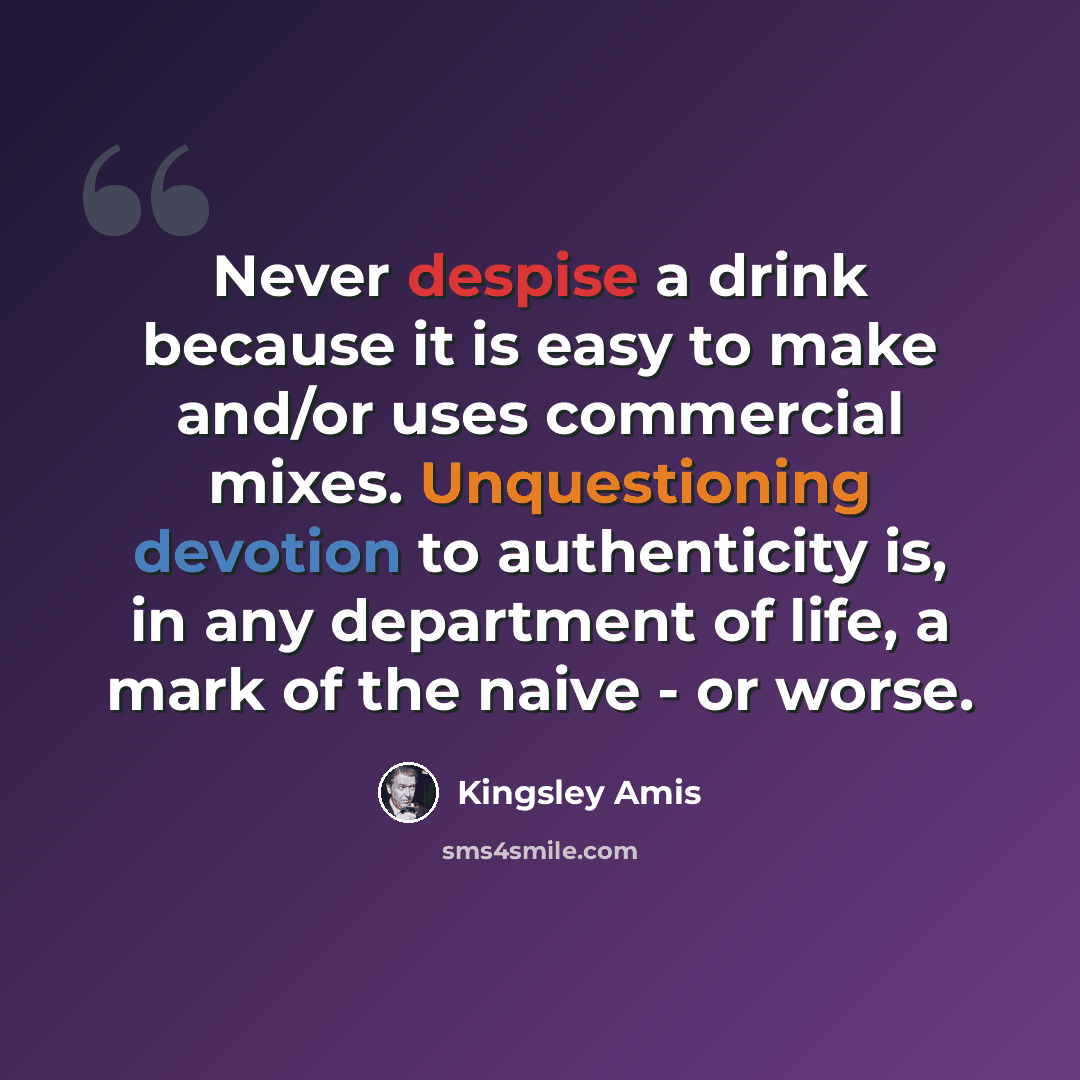 “Never despise a drink because it is easy to make and/or uses commercial mixes. Unquestioning devotion to authenticity is, in any department of life, a mark of the naive - or worse.” quote by Kingsley Amis