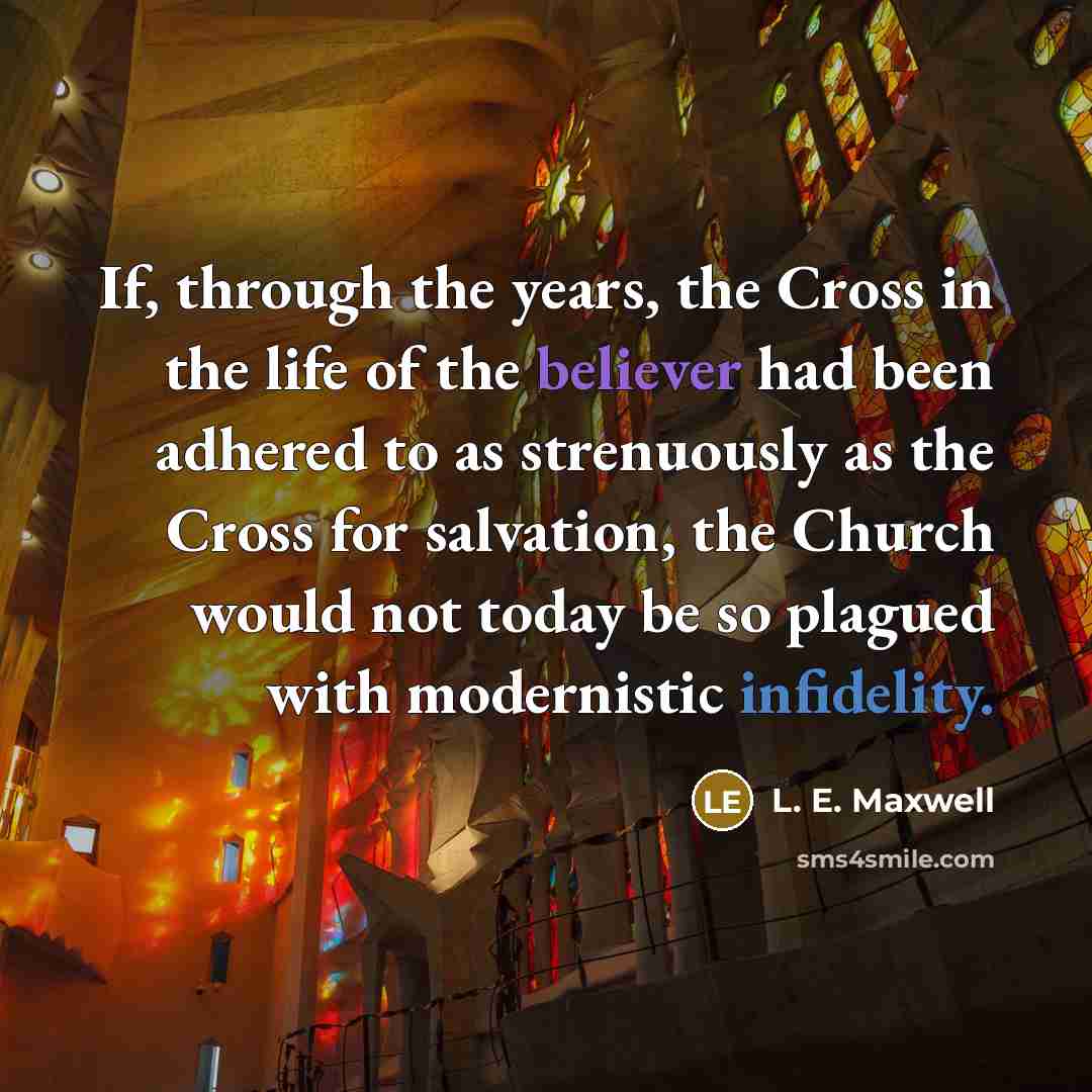 “If, through the years, the Cross in the life of the believer had been adhered to as strenuously as the Cross for salvation, the Church would not today be so plagued with modernistic infidelity.” quote by L. E. Maxwell