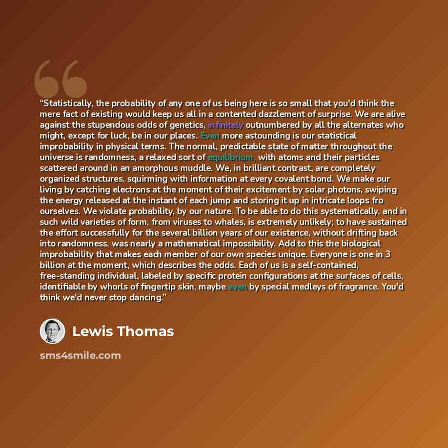 “Statistically, the probability of any one of us being here is so small that you'd think the mere fact of existing would keep us all in a contented dazzlement of surprise. We are alive against the stupendous odds of genetics, infinitely outnumbered by all the alternates who might, except for luck…” quote by Lewis Thomas